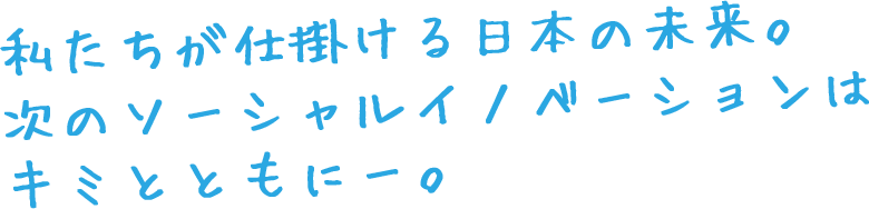 私たちが仕掛ける日本の未来。
次のソーシャル・イノベーションはキミとともに。
