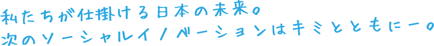 私たちが仕掛ける日本の未来。
次のソーシャル・イノベーションはキミとともに。