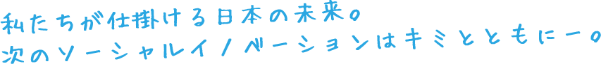 私たちが仕掛ける日本の未来。 次のソーシャル・イノベーションはキミとともに。