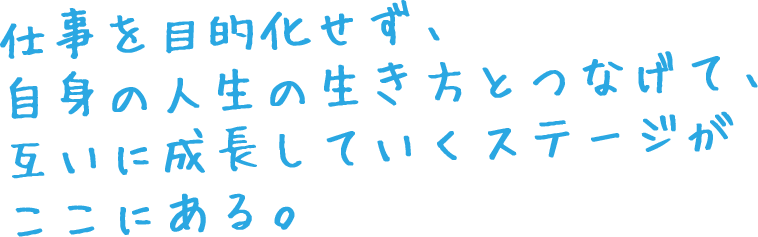 仕事を目的化せず、自身の人生の生き方とつなげて、互いに成長していくステージがここにある。