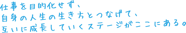 仕事を目的化せず、自身の人生の生き方とつなげて、互いに成長していくステージがここにある。